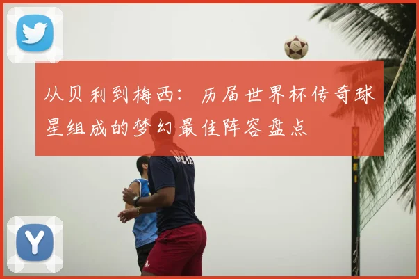 从贝利到梅西:历届世界杯传奇球星组成的梦幻最佳阵容盘点