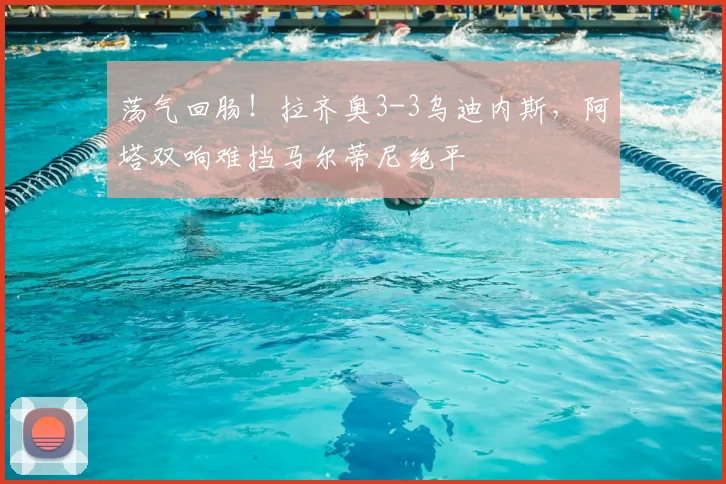 荡气回肠!拉齐奥3-3乌迪内斯,阿塔双响难挡马尔蒂尼绝平
