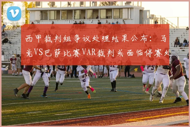 西甲裁判组争议处理结果公布：马竞VS巴萨比赛VAR裁判或面临停赛处罚，涉事裁判组全员受罚