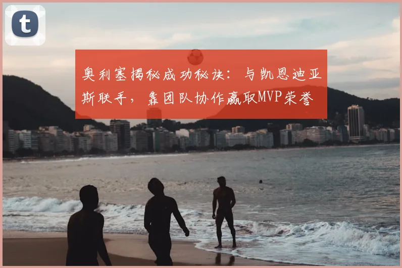 奥利塞揭秘成功秘诀:与凯恩迪亚斯联手,靠团队协作赢取MVP荣誉