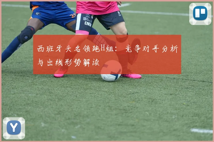 西班牙头名领跑H组：竞争对手分析与出线形势解读
