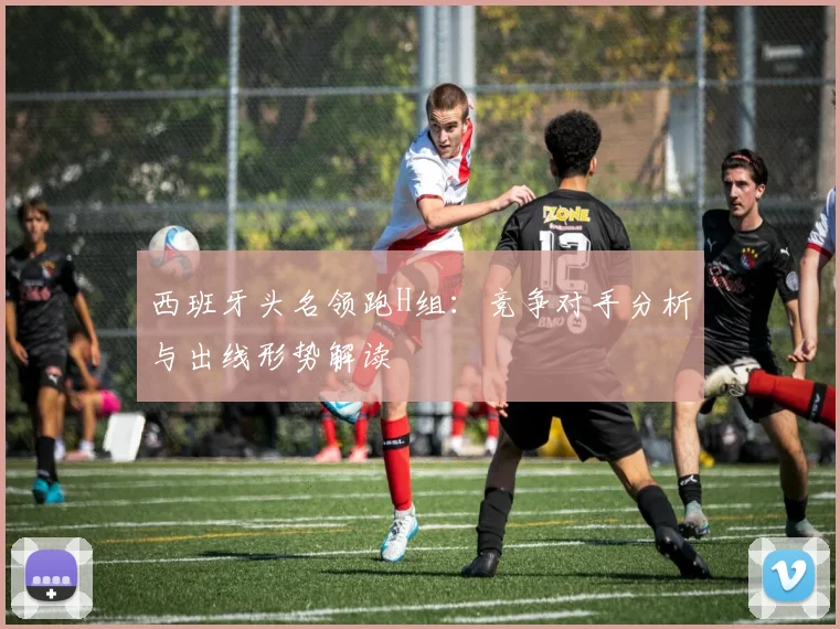 西班牙头名领跑H组：竞争对手分析与出线形势解读