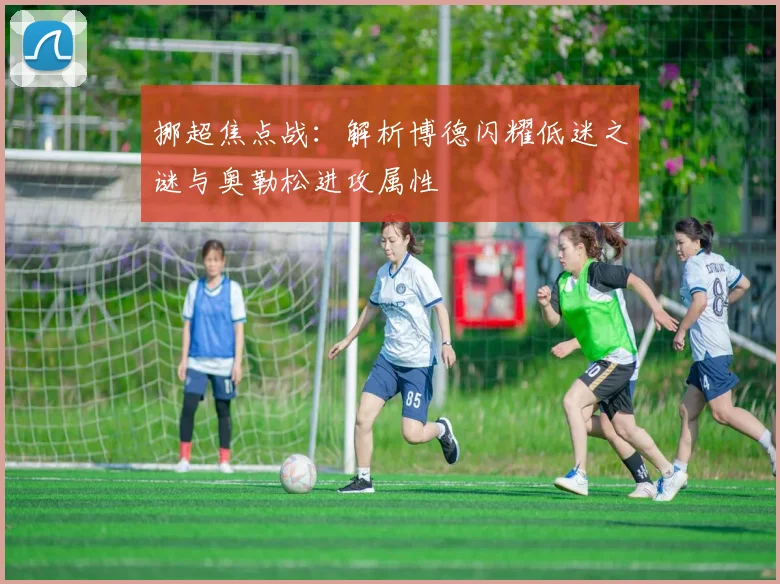 挪超焦点战:解析博德闪耀低迷之谜与奥勒松进攻属性