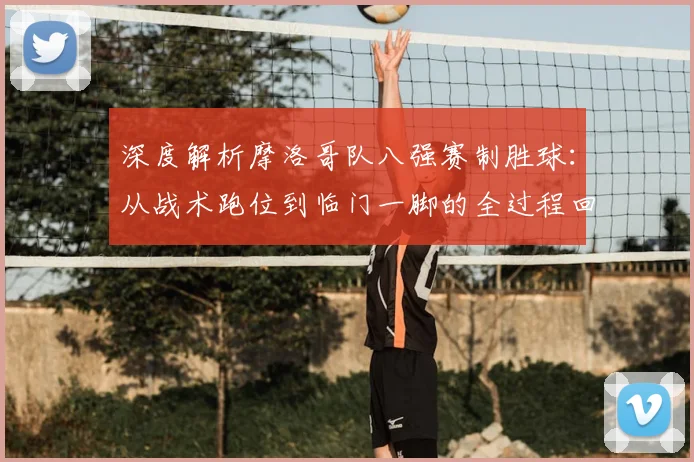 深度解析摩洛哥队八强赛制胜球:从战术跑位到临门一脚的全过程回放