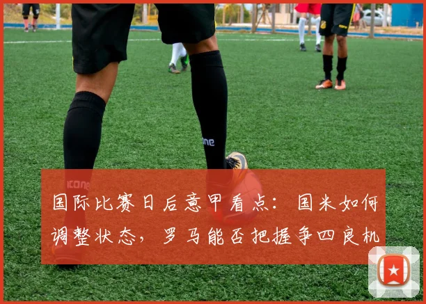 国际比赛日后意甲看点：国米如何调整状态，罗马能否把握争四良机？