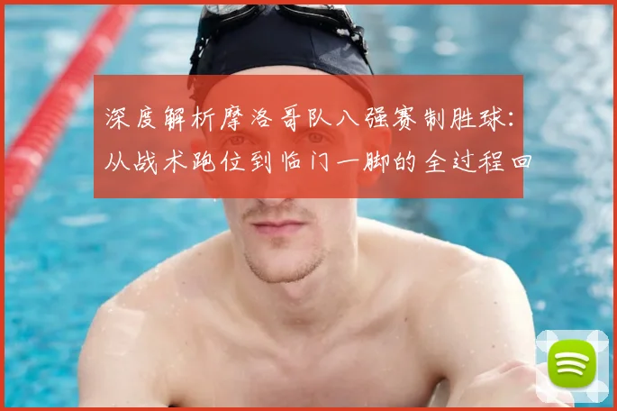 深度解析摩洛哥队八强赛制胜球：从战术跑位到临门一脚的全过程回放